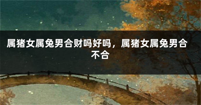 属猪女属兔男合财吗好吗，属猪女属兔男合不合