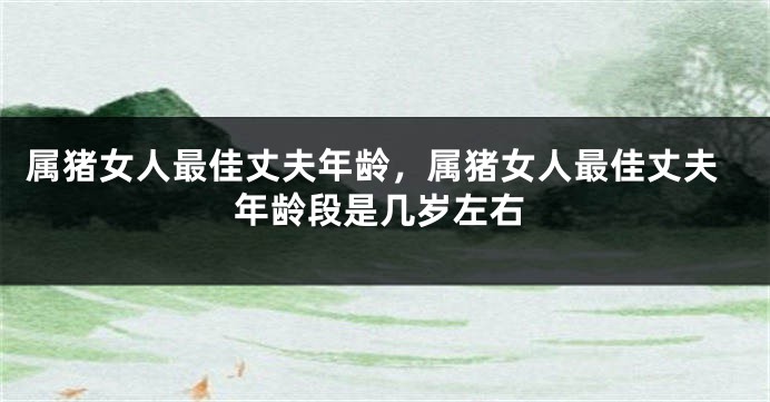 属猪女人最佳丈夫年龄，属猪女人最佳丈夫年龄段是几岁左右