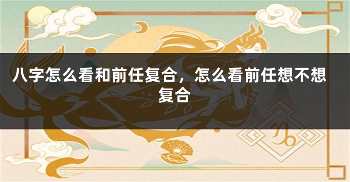 八字怎么看和前任复合，怎么看前任想不想复合