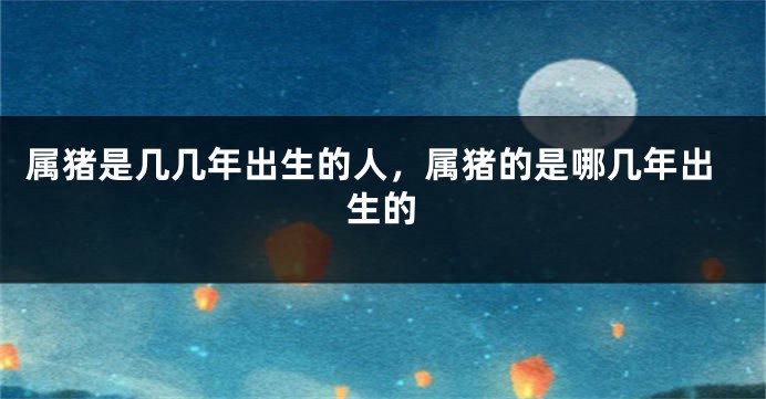 属猪是几几年出生的人，属猪的是哪几年出生的