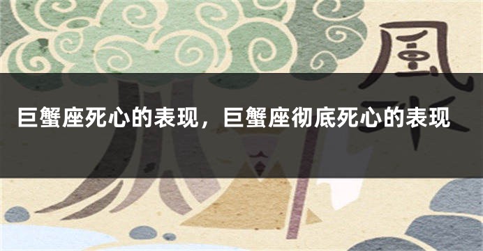巨蟹座死心的表现，巨蟹座彻底死心的表现