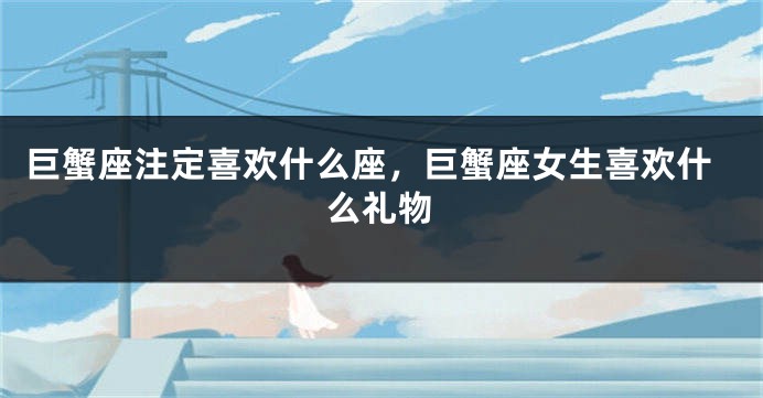 巨蟹座注定喜欢什么座，巨蟹座女生喜欢什么礼物