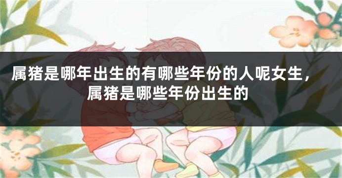 属猪是哪年出生的有哪些年份的人呢女生，属猪是哪些年份出生的