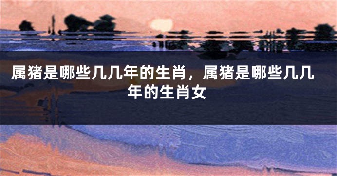 属猪是哪些几几年的生肖，属猪是哪些几几年的生肖女