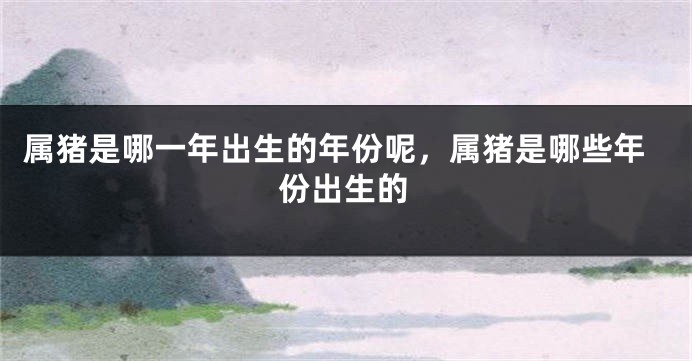 属猪是哪一年出生的年份呢，属猪是哪些年份出生的