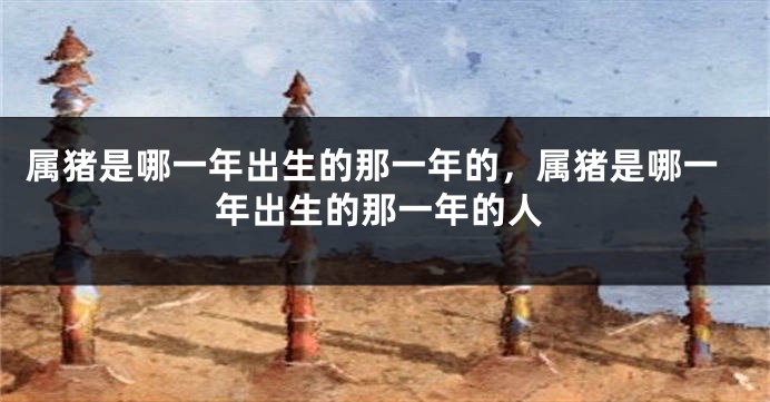 属猪是哪一年出生的那一年的，属猪是哪一年出生的那一年的人