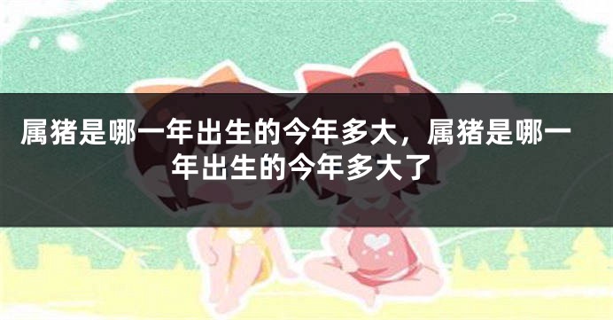 属猪是哪一年出生的今年多大，属猪是哪一年出生的今年多大了