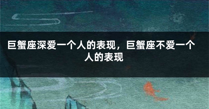 巨蟹座深爱一个人的表现,巨蟹座不爱一个人的表现