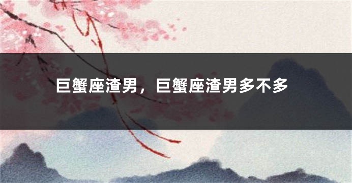 巨蟹座渣男，巨蟹座渣男多不多
