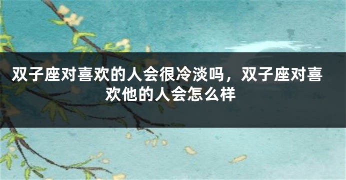 双子座对喜欢的人会很冷淡吗，双子座对喜欢他的人会怎么样