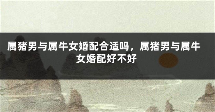 属猪男与属牛女婚配合适吗，属猪男与属牛女婚配好不好