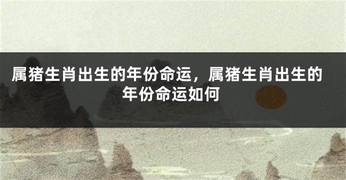 属猪生肖出生的年份命运，属猪生肖出生的年份命运如何