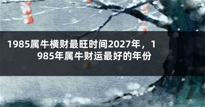 1985属牛横财最旺时间2027年，1985年属牛财运最好的年份