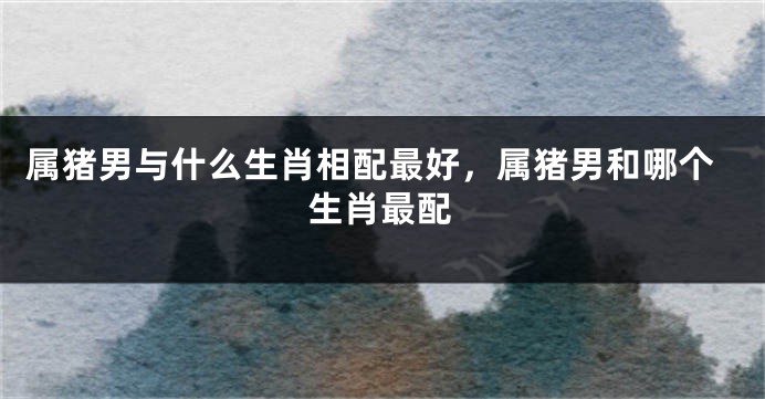 属猪男与什么生肖相配最好，属猪男和哪个生肖最配