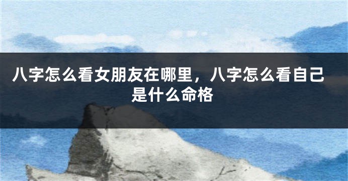 八字怎么看女朋友在哪里，八字怎么看自己是什么命格