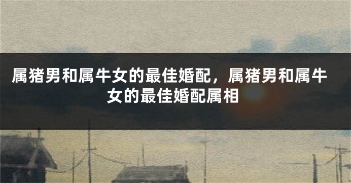 属猪男和属牛女的最佳婚配，属猪男和属牛女的最佳婚配属相