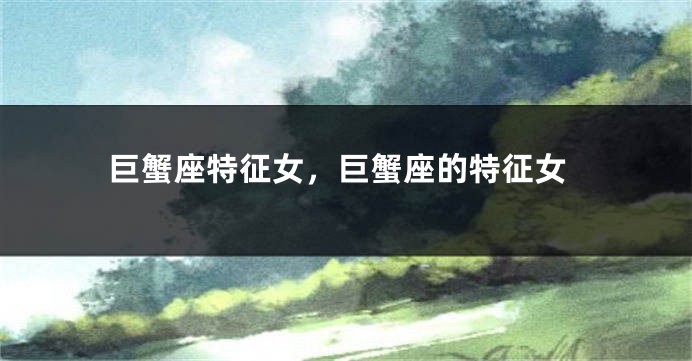 巨蟹座特征女，巨蟹座的特征女