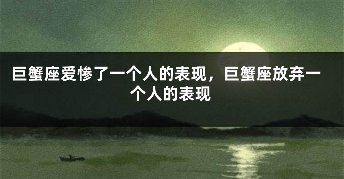 巨蟹座爱惨了一个人的表现，巨蟹座放弃一个人的表现