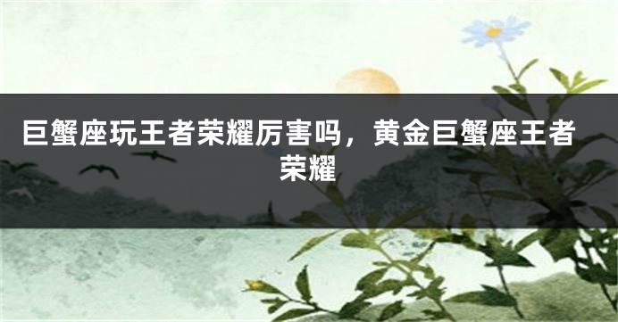巨蟹座玩王者荣耀厉害吗，黄金巨蟹座王者荣耀