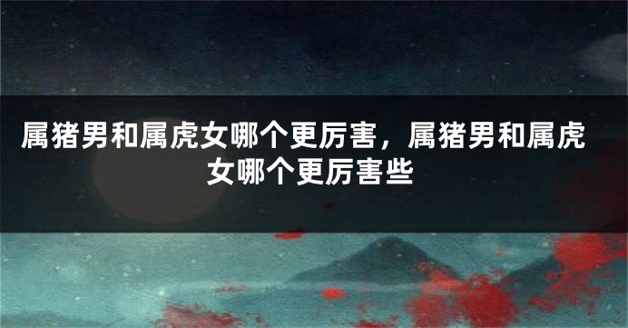 属猪男和属虎女哪个更厉害，属猪男和属虎女哪个更厉害些