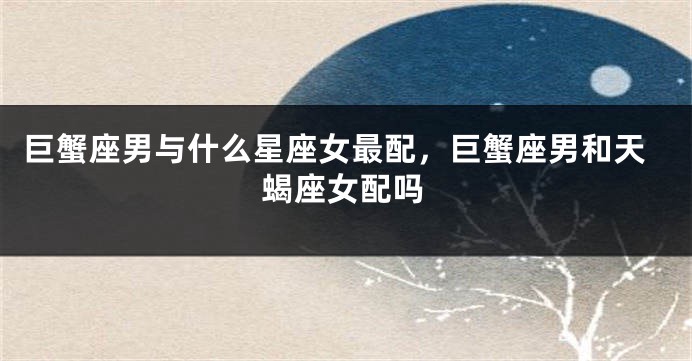巨蟹座男与什么星座女最配，巨蟹座男和天蝎座女配吗