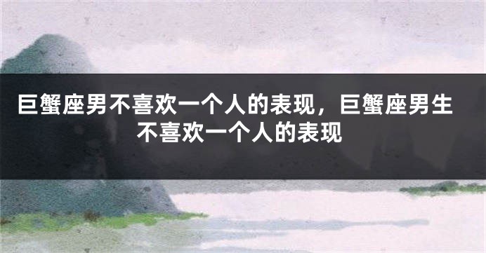 巨蟹座男不喜欢一个人的表现，巨蟹座男生不喜欢一个人的表现