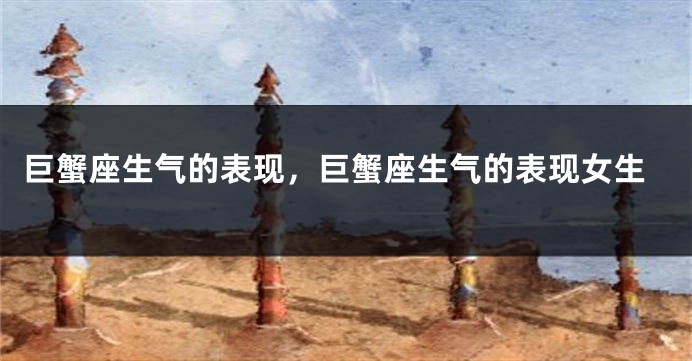 巨蟹座生气的表现，巨蟹座生气的表现女生