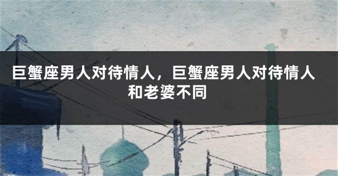 巨蟹座男人对待情人，巨蟹座男人对待情人和老婆不同