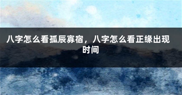 八字怎么看孤辰寡宿，八字怎么看正缘出现时间