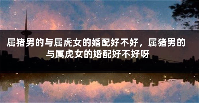 属猪男的与属虎女的婚配好不好，属猪男的与属虎女的婚配好不好呀