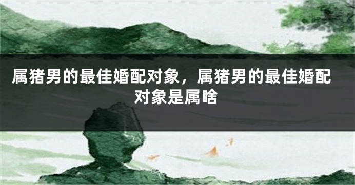 属猪男的最佳婚配对象，属猪男的最佳婚配对象是属啥
