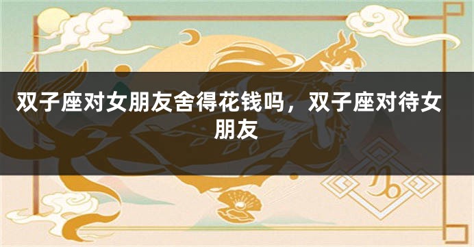 双子座对女朋友舍得花钱吗,双子座对待女朋友