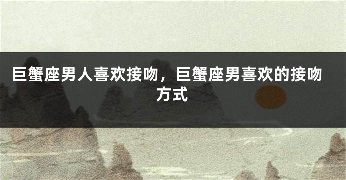 巨蟹座男人喜欢接吻，巨蟹座男喜欢的接吻方式