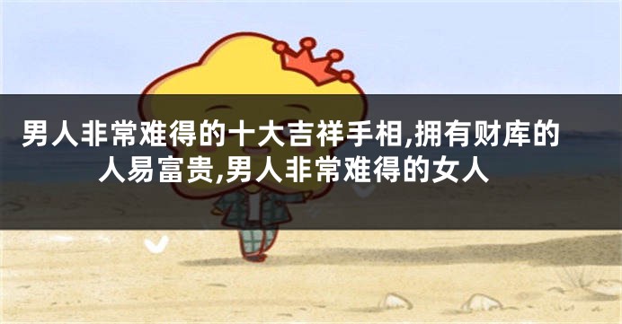 男人非常难得的十大吉祥手相,拥有财库的人易富贵,男人非常难得的女人
