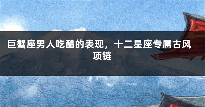 巨蟹座男人吃醋的表现，十二星座专属古风项链