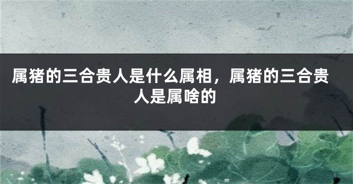 属猪的三合贵人是什么属相，属猪的三合贵人是属啥的
