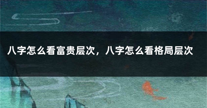 八字怎么看富贵层次，八字怎么看格局层次