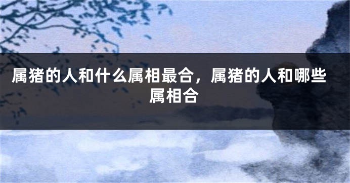 属猪的人和什么属相最合，属猪的人和哪些属相合