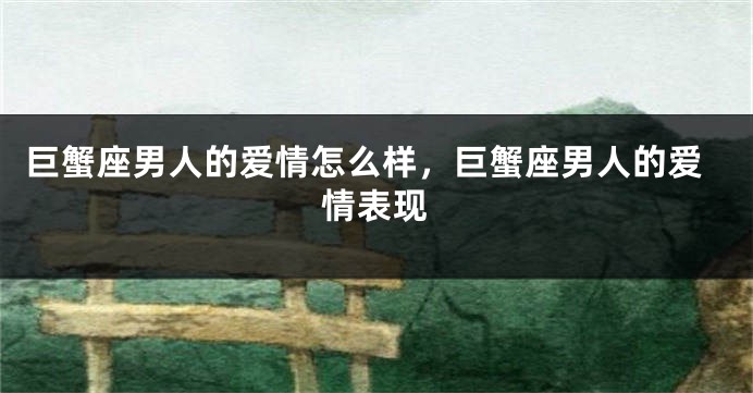 巨蟹座男人的爱情怎么样，巨蟹座男人的爱情表现