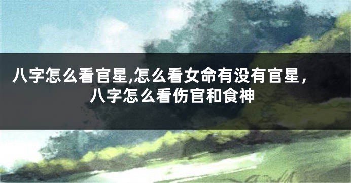 八字怎么看官星,怎么看女命有没有官星,八字怎么看伤官和食神