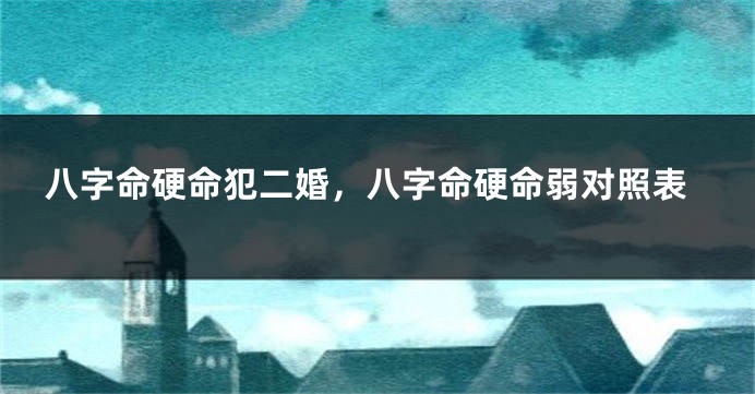 八字命硬命犯二婚，八字命硬命弱对照表