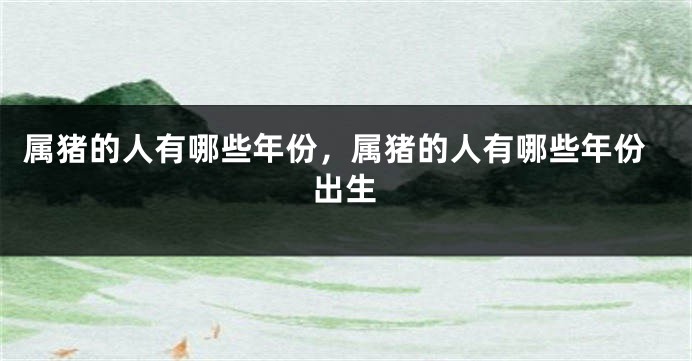 属猪的人有哪些年份，属猪的人有哪些年份出生
