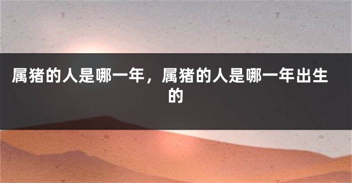 属猪的人是哪一年，属猪的人是哪一年出生的
