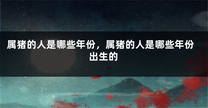 属猪的人是哪些年份，属猪的人是哪些年份出生的