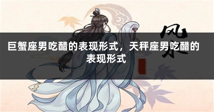 巨蟹座男吃醋的表现形式，天秤座男吃醋的表现形式