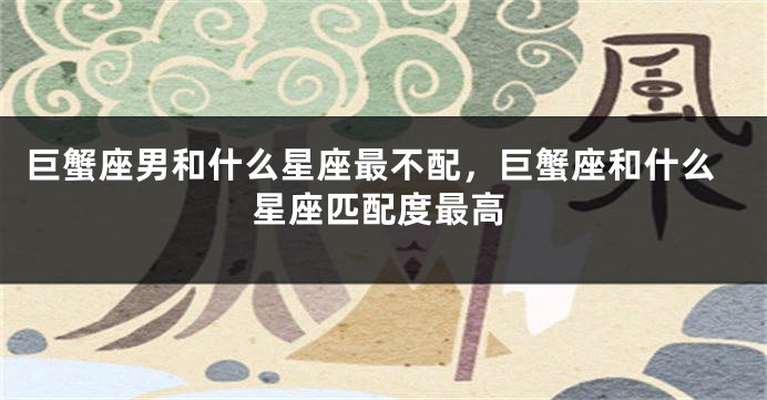 巨蟹座男和什么星座最不配，巨蟹座和什么星座匹配度最高