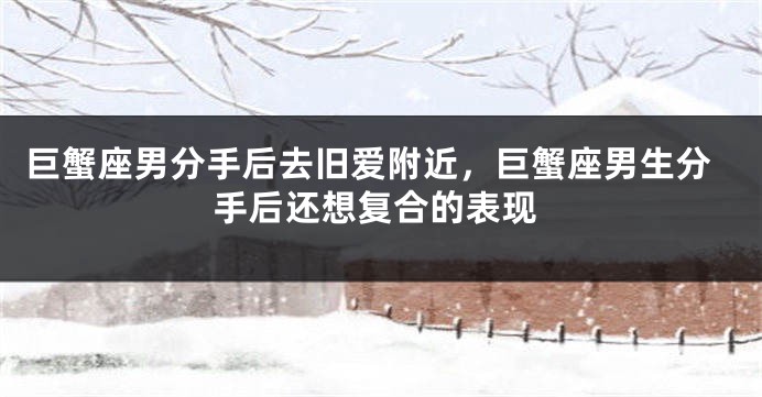巨蟹座男分手后去旧爱附近,巨蟹座男生分手后还想复合的表现
