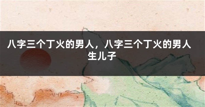 八字三个丁火的男人,八字三个丁火的男人生儿子