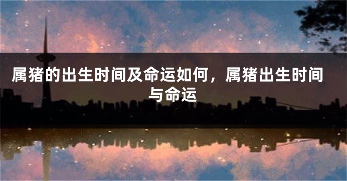 属猪的出生时间及命运如何，属猪出生时间与命运