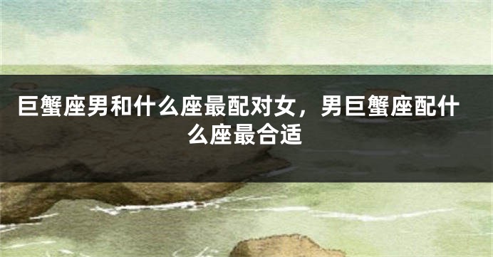 巨蟹座男和什么座最配对女，男巨蟹座配什么座最合适
